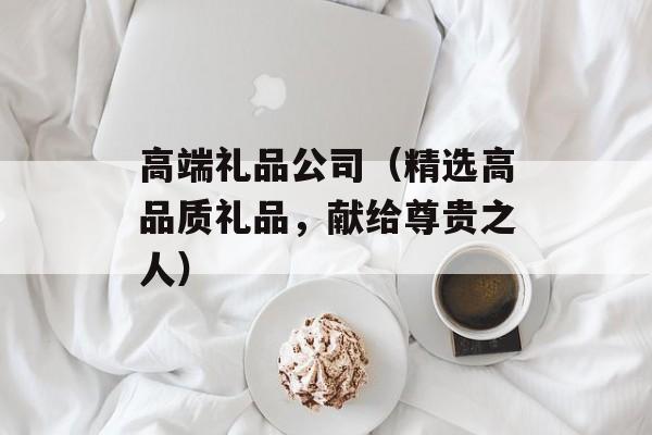 高端礼品公司（精选高品质礼品，献给尊贵之人）-第1张图片-