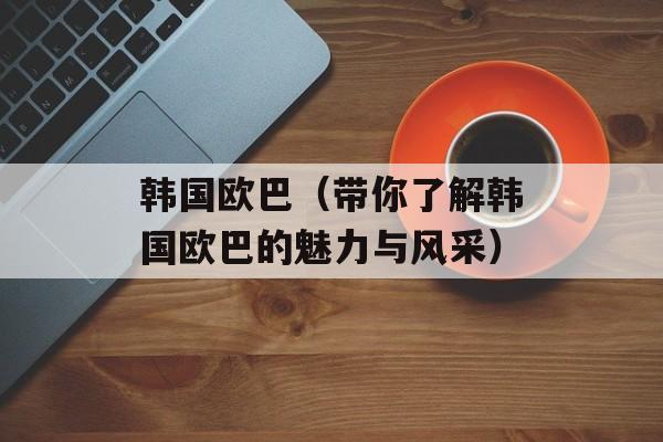 韩国欧巴（带你了解韩国欧巴的魅力与风采）-第1张图片-