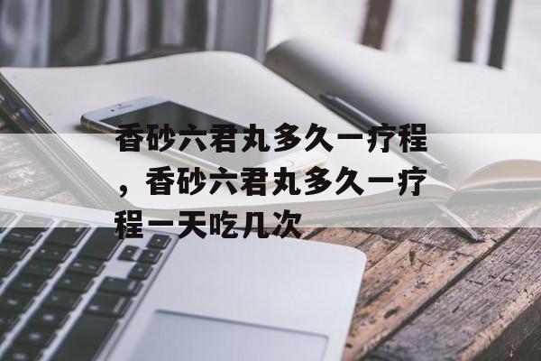香砂六君丸多久一疗程，香砂六君丸多久一疗程一天吃几次-第1张图片-