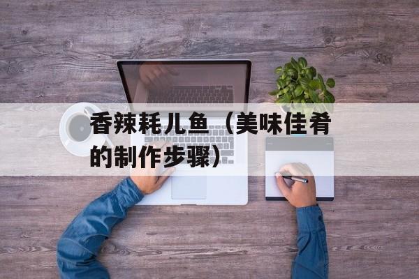 香辣耗儿鱼（美味佳肴的制作步骤）-第1张图片-