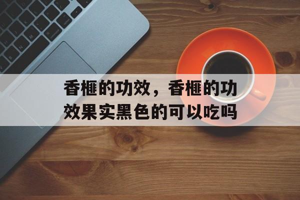 香榧的功效，香榧的功效果实黑色的可以吃吗-第1张图片-