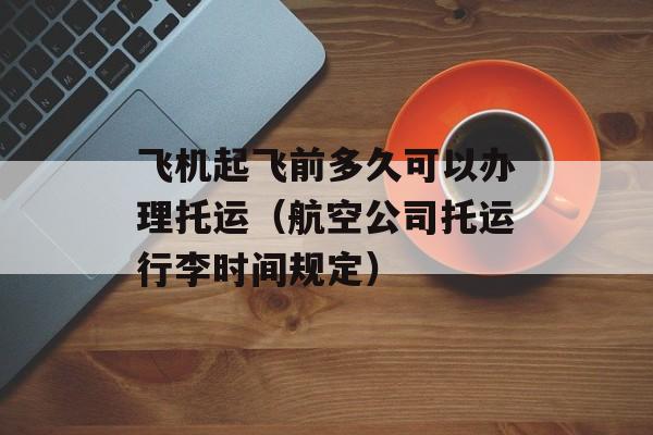 飞机起飞前多久可以办理托运（航空公司托运行李时间规定）-第1张图片-