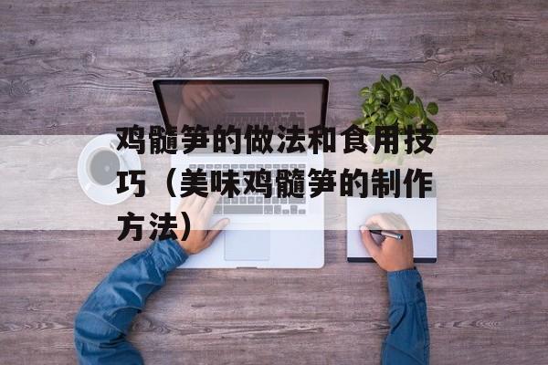 鸡髓笋的做法和食用技巧（美味鸡髓笋的制作方法）-第1张图片-