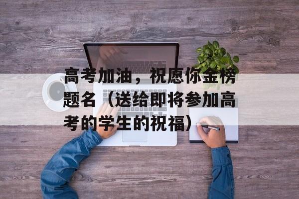 高考加油，祝愿你金榜题名（送给即将参加高考的学生的祝福）-第1张图片-