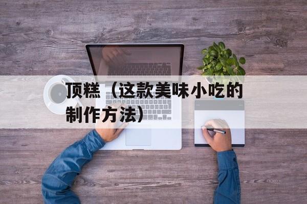 顶糕（这款美味小吃的制作方法）-第1张图片-