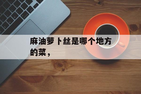 麻油萝卜丝是哪个地方的菜，-第1张图片-