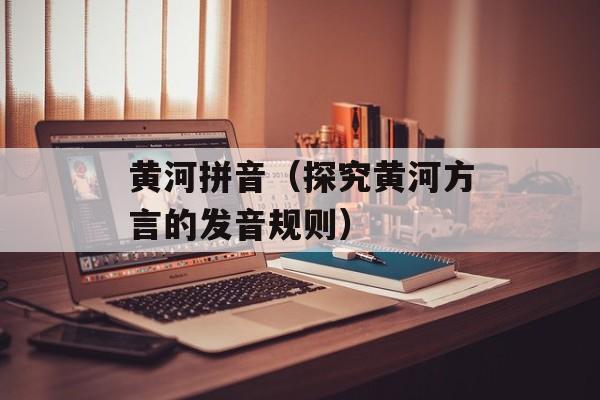 黄河拼音（探究黄河方言的发音规则）-第1张图片-