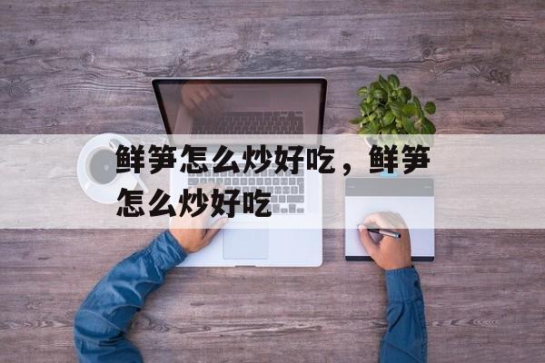 鲜笋怎么炒好吃，鲜笋怎么炒好吃-第1张图片-