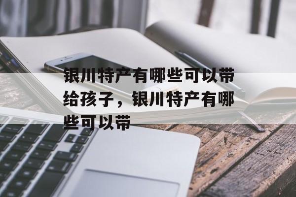银川特产有哪些可以带给孩子，银川特产有哪些可以带-第1张图片-