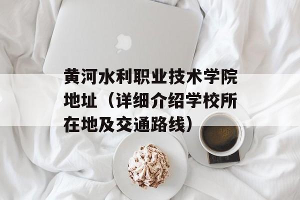 黄河水利职业技术学院地址（详细介绍学校所在地及交通路线）-第1张图片-