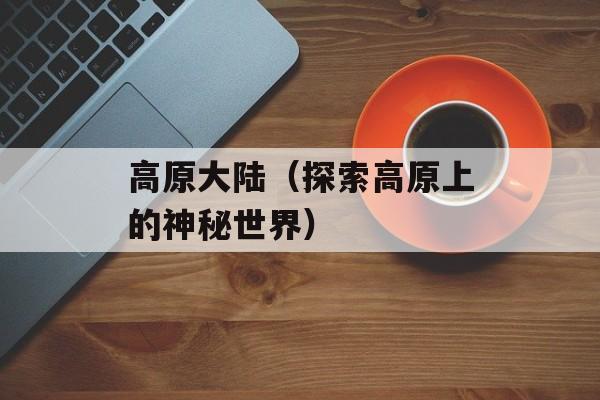 高原大陆（探索高原上的神秘世界）-第1张图片-