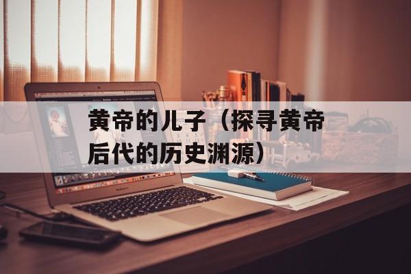 黄帝的儿子（探寻黄帝后代的历史渊源）-第1张图片-