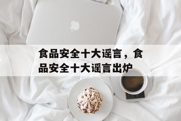 食品安全十大谣言，食品安全十大谣言出炉-第1张图片-