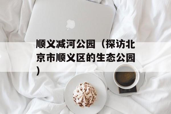 顺义减河公园（探访北京市顺义区的生态公园）-第1张图片-