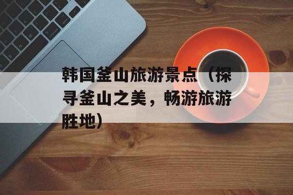韩国釜山旅游景点（探寻釜山之美，畅游旅游胜地）-第1张图片-