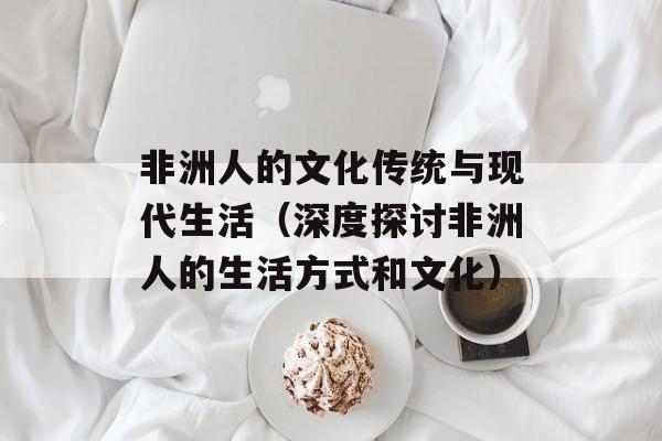 非洲人的文化传统与现代生活（深度探讨非洲人的生活方式和文化）-第1张图片-