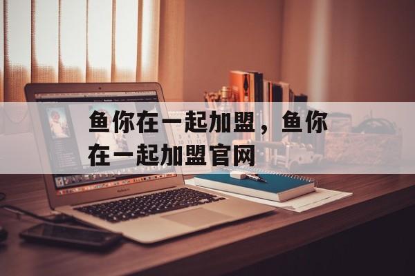 鱼你在一起加盟，鱼你在一起加盟官网-第1张图片-