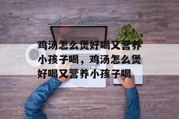 鸡汤怎么煲好喝又营养小孩子喝，鸡汤怎么煲好喝又营养小孩子喝-第1张图片-