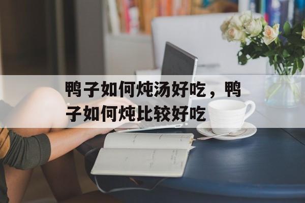 鸭子如何炖汤好吃，鸭子如何炖比较好吃-第1张图片-