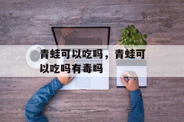 青蛙可以吃吗，青蛙可以吃吗有毒吗-第1张图片-