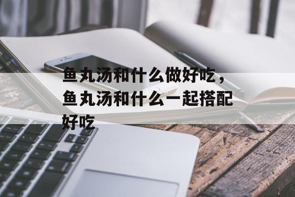 鱼丸汤和什么做好吃，鱼丸汤和什么一起搭配好吃-第1张图片-
