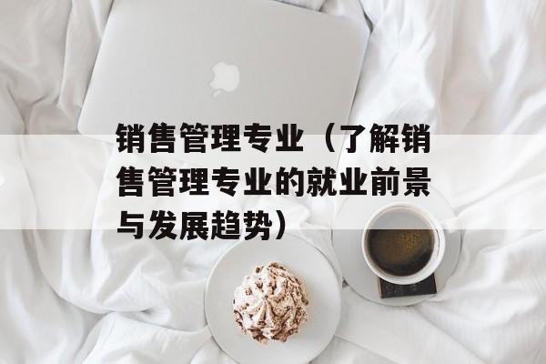 销售管理专业（了解销售管理专业的就业前景与发展趋势）-第1张图片-