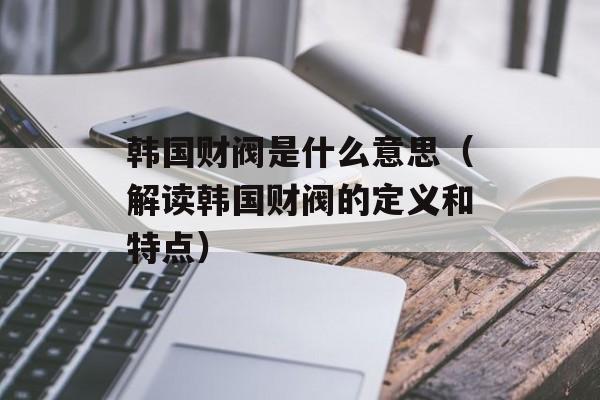 韩国财阀是什么意思（解读韩国财阀的定义和特点）-第1张图片-