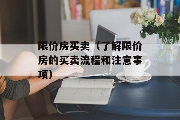 限价房买卖（了解限价房的买卖流程和注意事项）-第1张图片-