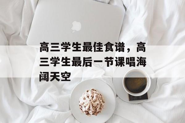 高三学生最佳食谱，高三学生最后一节课唱海阔天空-第1张图片-