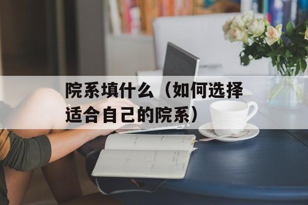 院系填什么（如何选择适合自己的院系）-第1张图片-