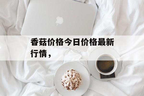 香菇价格今日价格最新行情，-第1张图片-