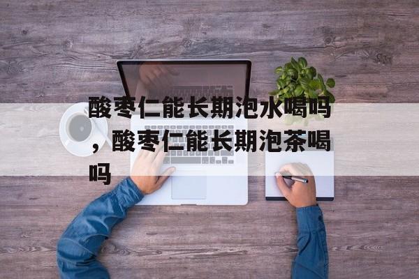 酸枣仁能长期泡水喝吗，酸枣仁能长期泡茶喝吗-第1张图片-