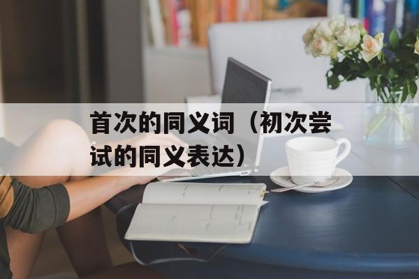 首次的同义词（初次尝试的同义表达）-第1张图片-