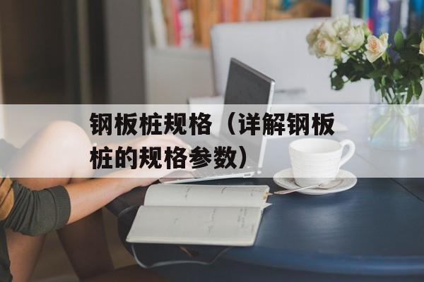 钢板桩规格（详解钢板桩的规格参数）-第1张图片-