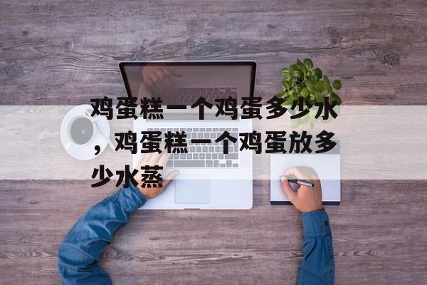 鸡蛋糕一个鸡蛋多少水，鸡蛋糕一个鸡蛋放多少水蒸-第1张图片-
