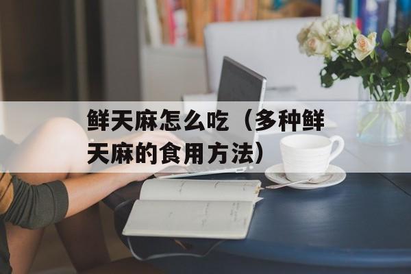 鲜天麻怎么吃（多种鲜天麻的食用方法）-第1张图片-