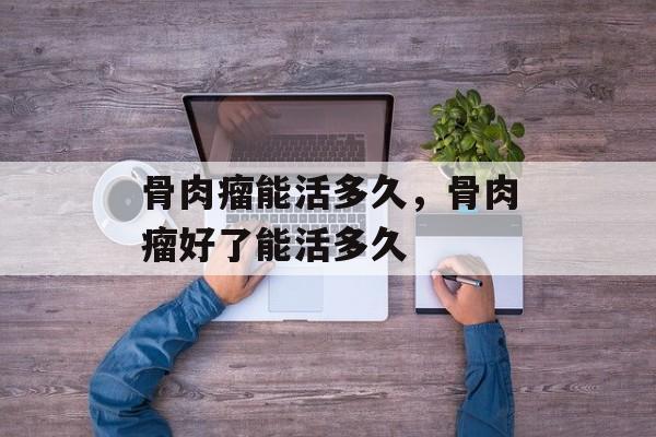 骨肉瘤能活多久，骨肉瘤好了能活多久-第1张图片-