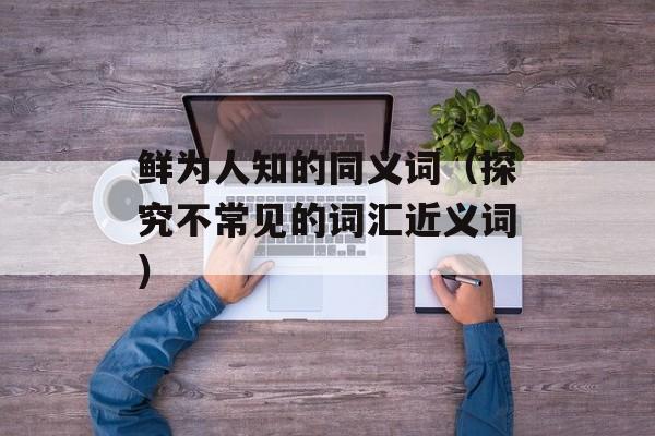 鲜为人知的同义词（探究不常见的词汇近义词）-第1张图片-