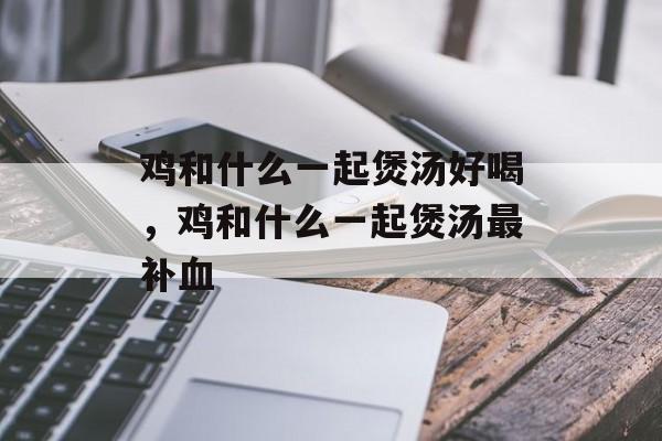 鸡和什么一起煲汤好喝，鸡和什么一起煲汤最补血-第1张图片-