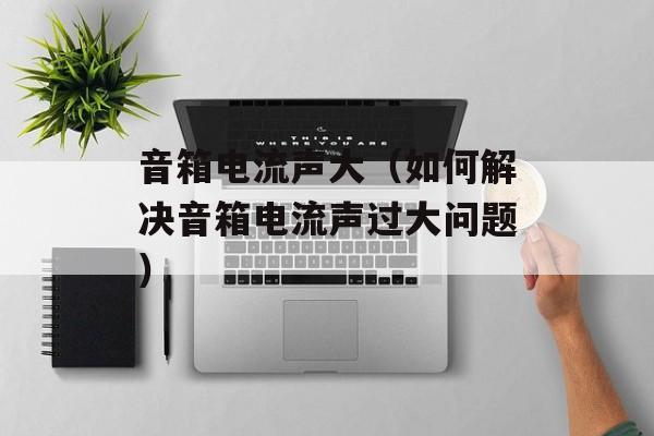 音箱电流声大（如何解决音箱电流声过大问题）-第1张图片-