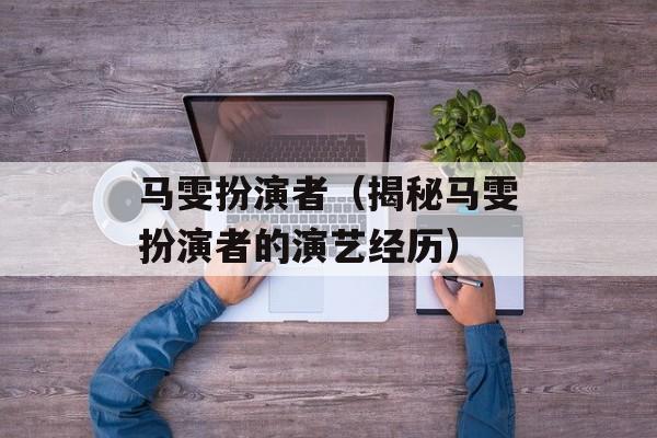 马雯扮演者（揭秘马雯扮演者的演艺经历）-第1张图片-