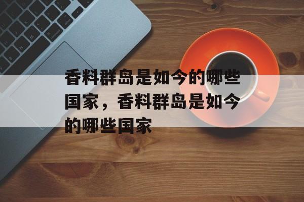 香料群岛是如今的哪些国家，香料群岛是如今的哪些国家-第1张图片-