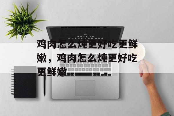 鸡肉怎么炖更好吃更鲜嫩，鸡肉怎么炖更好吃更鲜嫩-第1张图片-