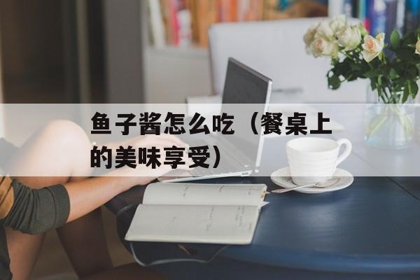 鱼子酱怎么吃（餐桌上的美味享受）-第1张图片-