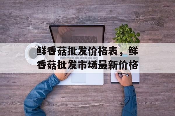 鲜香菇批发价格表，鲜香菇批发市场最新价格-第1张图片-