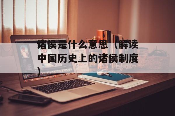 诸侯是什么意思（解读中国历史上的诸侯制度）-第1张图片-