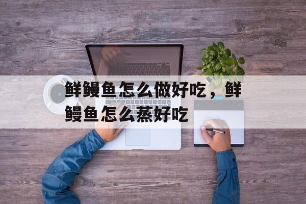 鲜鳗鱼怎么做好吃，鲜鳗鱼怎么蒸好吃-第1张图片-