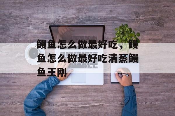 鳗鱼怎么做最好吃，鳗鱼怎么做最好吃清蒸鳗鱼王刚-第1张图片-