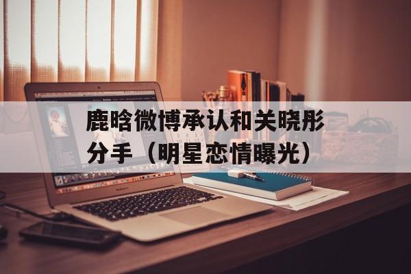 鹿晗微博承认和关晓彤分手（明星恋情曝光）-第1张图片-