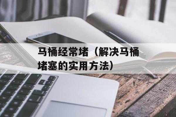 马桶经常堵（解决马桶堵塞的实用方法）-第1张图片-